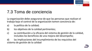 7.3 Toma de conciencia
La organización debe asegurarse de que las personas que realizan el
trabajo bajo el control de la organización tomen conciencia de:
a) la política de la calidad;
b) los objetivos de la calidad pertinentes;
c) su contribución a la eficacia del sistema de gestión de la calidad,
incluidos los beneficios de una mejora del desempeño;
d) las implicaciones del incumplimiento de los requisitos del
sistema de gestión de la calidad
 