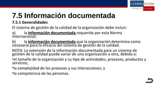 7.5 Información documentada
7.5.1 Generalidades
El sistema de gestión de la calidad de la organización debe incluir:
a) la información documentada requerida por esta Norma
Internacional;
b) la información documentada que la organización determina como
necesaria para la eficacia del sistema de gestión de la calidad.
NOTA La extensión de la información documentada para un sistema de
gestión de la calidad puede variar de una organización a otra, debido a:
•el tamaño de la organización y su tipo de actividades, procesos, productos y
servicios;
•la complejidad de los procesos y sus interacciones; y
•la competencia de las personas.
 