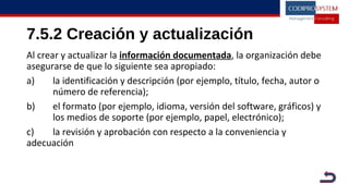 7.5.2 Creación y actualización
Al crear y actualizar la información documentada, la organización debe
asegurarse de que lo siguiente sea apropiado:
a) la identificación y descripción (por ejemplo, título, fecha, autor o
número de referencia);
b) el formato (por ejemplo, idioma, versión del software, gráficos) y
los medios de soporte (por ejemplo, papel, electrónico);
c) la revisión y aprobación con respecto a la conveniencia y
adecuación
 