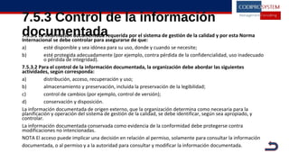7.5.3 Control de la información
documentada7.5.3.1 La información documentada requerida por el sistema de gestión de la calidad y por esta Norma
Internacional se debe controlar para asegurarse de que:
a) esté disponible y sea idónea para su uso, donde y cuando se necesite;
b) esté protegida adecuadamente (por ejemplo, contra pérdida de la confidencialidad, uso inadecuado
o pérdida de integridad).
7.5.3.2 Para el control de la información documentada, la organización debe abordar las siguientes
actividades, según corresponda:
a) distribución, acceso, recuperación y uso;
b) almacenamiento y preservación, incluida la preservación de la legibilidad;
c) control de cambios (por ejemplo, control de versión);
d) conservación y disposición.
La información documentada de origen externo, que la organización determina como necesaria para la
planificación y operación del sistema de gestión de la calidad, se debe identificar, según sea apropiado, y
controlar.
La información documentada conservada como evidencia de la conformidad debe protegerse contra
modificaciones no intencionadas.
NOTA El acceso puede implicar una decisión en relación al permiso, solamente para consultar la información
documentada, o al permiso y a la autoridad para consultar y modificar la información documentada.
 