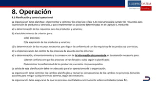 8. Operación
8.1 Planificación y control operacional
La organización debe planificar, implementar y controlar los procesos (véase 4,4) necesarios para cumplir los requisitos para
la provisión de productos y servicios, y para implementar las acciones determinadas en el capítulo 6, mediante:
a) la determinación de los requisitos para los productos y servicios;
b) el establecimiento de criterios para:
1) los procesos;
2) la aceptación de los productos y servicios;
c) la determinación de los recursos necesarios para lograr la conformidad con los requisitos de los productos y servicios;
d) la implementación del control de los procesos de acuerdo con los criterios;
e) la determinación, el mantenimiento y la conservación de la información documentada en la extensión necesaria para:
1) tener confianza en que los procesos se han llevado a cabo según lo planificado;
2) demostrar la conformidad de los productos y servicios con sus requisitos.
La salida de esta planificación debe ser adecuada para las operaciones de la organización.
La organización debe controlar los cambios planificados y revisar las consecuencias de los cambios no previstos, tomando
acciones para mitigar cualquier efecto adverso, según sea necesario.
La organización debe asegurarse de que los procesos contratados externamente estén controlados (véase 14).
 