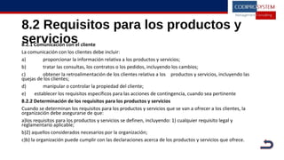 8.2 Requisitos para los productos y
servicios8.2.1 Comunicación con el cliente
La comunicación con los clientes debe incluir:
a) proporcionar la información relativa a los productos y servicios;
b) tratar las consultas, los contratos o los pedidos, incluyendo los cambios;
c) obtener la retroalimentación de los clientes relativa a los productos y servicios, incluyendo las
quejas de los clientes;
d) manipular o controlar la propiedad del cliente;
e) establecer los requisitos específicos para las acciones de contingencia, cuando sea pertinente
8.2.2 Determinación de los requisitos para los productos y servicios
Cuando se determinan los requisitos para los productos y servicios que se van a ofrecer a los clientes, la
organización debe asegurarse de que:
a)los requisitos para los productos y servicios se definen, incluyendo: 1) cualquier requisito legal y
reglamentario aplicable;
b)2) aquellos considerados necesarios por la organización;
c)b) la organización puede cumplir con las declaraciones acerca de los productos y servicios que ofrece.
 