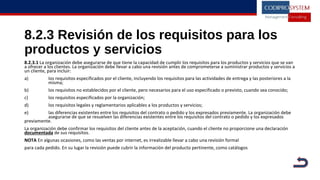 8.2.3 Revisión de los requisitos para los
productos y servicios
8.2.3.1 La organización debe asegurarse de que tiene la capacidad de cumplir los requisitos para los productos y servicios que se van
a ofrecer a los clientes. La organización debe llevar a cabo una revisión antes de comprometerse a suministrar productos y servicios a
un cliente, para incluir:
a) los requisitos especificados por el cliente, incluyendo los requisitos para las actividades de entrega y las posteriores a la
misma;
b) los requisitos no establecidos por el cliente, pero necesarios para el uso especificado o previsto, cuando sea conocido;
c) los requisitos especificados por la organización;
d) los requisitos legales y reglamentarios aplicables a los productos y servicios;
e) las diferencias existentes entre los requisitos del contrato o pedido y los expresados previamente. La organización debe
asegurarse de que se resuelven las diferencias existentes entre los requisitos del contrato o pedido y los expresados
previamente.
La organización debe confirmar los requisitos del cliente antes de la aceptación, cuando el cliente no proporcione una declaración
documentada de sus requisitos.
NOTA En algunas ocasiones, como las ventas por internet, es irrealizable llevar a cabo una revisión formal
para cada pedido. En su lugar la revisión puede cubrir la información del producto pertinente, como catálogos
 