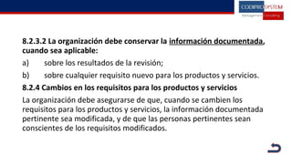 8.2.3.2 La organización debe conservar la información documentada,
cuando sea aplicable:
a) sobre los resultados de la revisión;
b) sobre cualquier requisito nuevo para los productos y servicios.
8.2.4 Cambios en los requisitos para los productos y servicios
La organización debe asegurarse de que, cuando se cambien los
requisitos para los productos y servicios, la información documentada
pertinente sea modificada, y de que las personas pertinentes sean
conscientes de los requisitos modificados.
 