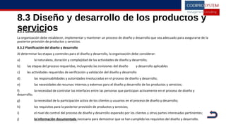 8.3 Diseño y desarrollo de los productos y
servicios8.3.1 Generalidades
La organización debe establecer, implementar y mantener un proceso de diseño y desarrollo que sea adecuado para asegurarse de la
posterior provisión de productos y servicios.
8.3.2 Planificación del diseño y desarrollo
Al determinar las etapas y controles para el diseño y desarrollo, la organización debe considerar:
a) la naturaleza, duración y complejidad de las actividades de diseño y desarrollo;
b) las etapas del proceso requeridas, incluyendo las revisiones del diseño y desarrollo aplicables
c) las actividades requeridas de verificación y validación del diseño y desarrollo
d) las responsabilidades y autoridades involucradas en el proceso de diseño y desarrollo;
e) las necesidades de recursos internos y externos para el diseño y desarrollo de los productos y servicios;
f) la necesidad de controlar las interfaces entre las personas que participan activamente en el proceso de diseño y
desarrollo;
g) la necesidad de la participación activa de los clientes y usuarios en el proceso de diseño y desarrollo;
h) los requisitos para la posterior provisión de productos y servicios;
i) el nivel de control del proceso de diseño y desarrollo esperado por los clientes y otras partes interesadas pertinentes;
j) la información documentada necesaria para demostrar que se han cumplido los requisitos del diseño y desarrollo.
 