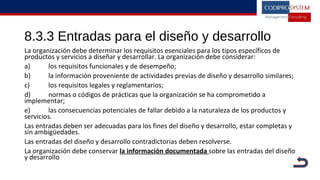 8.3.3 Entradas para el diseño y desarrollo
La organización debe determinar los requisitos esenciales para los tipos específicos de
productos y servicios a diseñar y desarrollar. La organización debe considerar:
a) los requisitos funcionales y de desempeño;
b) la información proveniente de actividades previas de diseño y desarrollo similares;
c) los requisitos legales y reglamentarios;
d) normas o códigos de prácticas que la organización se ha comprometido a
implementar;
e) las consecuencias potenciales de fallar debido a la naturaleza de los productos y
servicios.
Las entradas deben ser adecuadas para los fines del diseño y desarrollo, estar completas y
sin ambigüedades.
Las entradas del diseño y desarrollo contradictorias deben resolverse.
La organización debe conservar la información documentada sobre las entradas del diseño
y desarrollo
 