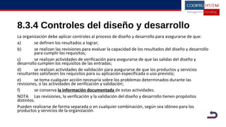 8.3.4 Controles del diseño y desarrollo
La organización debe aplicar controles al proceso de diseño y desarrollo para asegurarse de que:
a) se definen los resultados a lograr;
b) se realizan las revisiones para evaluar la capacidad de los resultados del diseño y desarrollo
para cumplir los requisitos;
c) se realizan actividades de verificación para asegurarse de que las salidas del diseño y
desarrollo cumplen los requisitos de las entradas;
d) se realizan actividades de validación para asegurarse de que los productos y servicios
resultantes satisfacen los requisitos para su aplicación especificada o uso previsto;
e) se toma cualquier acción necesaria sobre los problemas determinados durante las
revisiones, o las actividades de verificación y validación;
f) se conserva la información documentada de estas actividades.
NOTA Las revisiones, la verificación y la validación del diseño y desarrollo tienen propósitos
distintos.
Pueden realizarse de forma separada o en cualquier combinación, según sea idóneo para los
productos y servicios de la organización.
 