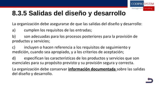 8.3.5 Salidas del diseño y desarrollo
La organización debe asegurarse de que las salidas del diseño y desarrollo:
a) cumplen los requisitos de las entradas;
b) son adecuadas para los procesos posteriores para la provisión de
productos y servicios;
c) incluyen o hacen referencia a los requisitos de seguimiento y
medición, cuando sea apropiado, y a los criterios de aceptación;
d) especifican las características de los productos y servicios que son
esenciales para su propósito previsto y su provisión segura y correcta.
La organización debe conservar información documentada sobre las salidas
del diseño y desarrollo.
 