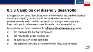 8.3.6 Cambios del diseño y desarrollo
La organización debe identificar, revisar y controlar los cambios hechos
durante el diseño y desarrollo de los productos y servicios, o
posteriormente en la medida necesaria para asegurarse de que no
haya un impacto adverso en la conformidad con los requisitos.
La organización debe conservar la información documentada sobre:
a) los cambios del diseño y desarrollo;
b) los resultados de las revisiones;
c) la autorización de los cambios;
d) las acciones tomadas para prevenir los impactos adversos.
 