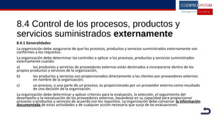 8.4 Control de los procesos, productos y
servicios suministrados externamente
8.4.1 Generalidades
La organización debe asegurarse de que los procesos, productos y servicios suministrados externamente son
conformes a los requisitos.
La organización debe determinar los controles a aplicar a los procesos, productos y servicios suministrados
externamente cuando:
a) los productos y servicios de proveedores externos están destinados a incorporarse dentro de los
propios productos y servicios de la organización;
b) los productos y servicios son proporcionados directamente a los clientes por proveedores externos
en nombre de la organización;
c) un proceso, o una parte de un proceso, es proporcionado por un proveedor externo como resultado
de una decisión de la organización.
La organización debe determinar y aplicar criterios para la evaluación, la selección, el seguimiento del
desempeño y la reevaluación de los proveedores externos, basándose en su capacidad para proporcionar
procesos o productos y servicios de acuerdo con los requisitos. La organización debe conservar la información
documentada de estas actividades y de cualquier acción necesaria que surja de las evaluaciones.
 