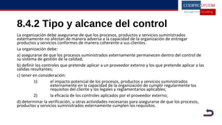 8.4.2 Tipo y alcance del control
La organización debe asegurarse de que los procesos, productos y servicios suministrados
externamente no afectan de manera adversa a la capacidad de la organización de entregar
productos y servicios conformes de manera coherente a sus clientes.
La organización debe:
a) asegurarse de que los procesos suministrados externamente permanecen dentro del control de
su sistema de gestión de la calidad;
b) definir los controles que pretende aplicar a un proveedor externo y los que pretende aplicar a las
salidas resultantes;
c) tener en consideración:
1) el impacto potencial de los procesos, productos y servicios suministrados
externamente en la capacidad de la organización de cumplir regularmente los
requisitos del cliente y los legales y reglamentarios aplicables;
2) la eficacia de los controles aplicados por el proveedor externo;
d) determinar la verificación, u otras actividades necesarias para asegurarse de que los procesos,
productos y servicios suministrados externamente cumplen los requisitos.
 