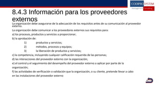 8.4.3 Información para los proveedores
externosLa organización debe asegurarse de la adecuación de los requisitos antes de su comunicación al proveedor
externo.
La organización debe comunicar a los proveedores externos sus requisitos para:
a) los procesos, productos y servicios a proporcionar;
b) la aprobación de:
1) productos y servicios;
2) métodos, procesos y equipos;
3) la liberación de productos y servicios;
c) la competencia, incluyendo cualquier calificación requerida de las personas;
d) las interacciones del proveedor externo con la organización;
e) el control y el seguimiento del desempeño del proveedor externo a aplicar por parte de la
organización;
f) las actividades de verificación o validación que la organización, o su cliente, pretende llevar a cabo
en las instalaciones del proveedor externo
|
V
 