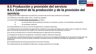 8.5 Producción y provisión del servicio
8.5.1 Control de la producción y de la provisión del
servicioLa organización debe implementar la producción y provisión del servicio bajo condiciones controladas.
Las condiciones controladas deben incluir, cuando sea aplicable:
a) la disponibilidad de información documentada que defina:
1) las características de los productos a producir, los servicios a prestar, o las actividades a desempeñar;
2) los resultados a alcanzar;
b) la disponibilidad y el uso de los recursos de seguimiento y medición adecuados;
c) la implementación de actividades de seguimiento y medición en las etapas apropiadas para verificar que se cumplen los criterios
para el control de los procesas o sus salidas, y los criterios de aceptación para los productos y servicios;
d) el uso de la infraestructura y el entorno adecuados para la operación de los procesos;
e) la designación de personas competentes, incluyendo cualquier calificación requerida;
f) la validación y revalidación periódica de la capacidad para alcanzar los resultados planificados de los procesos de producción y de
prestación del servicio, cuando las salidas resultantes no puedan verificarse mediante actividades de seguimiento o medición
posteriores;
g) la implementación de acciones para prevenir los errores humanos;
h) la implementación de actividades de liberación, entrega y posteriores a la entrega.
 
