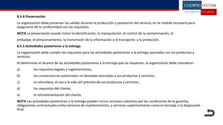 8.5.4 Preservación
La organización debe preservar las salidas durante la producción y prestación del servicio, en la medida necesaria para
asegurarse de la conformidad con los requisitos.
NOTA La preservación puede incluir la identificación, la manipulación, el control de la contaminación, el
embalaje, el almacenamiento, la transmisión de la información o el transporte, y la protección.
8.5.5 Actividades posteriores a la entrega
La organización debe cumplir los requisitos para las actividades posteriores a la entrega asociadas con los productos y
servicios.
Al determinar el alcance de las actividades posteriores a la entrega que se requieren, la organización debe considerar:
a) los requisitos legales y reglamentarios;
b) las consecuencias potenciales no deseadas asociadas a sus productos y servicios;
c) la naturaleza, el uso y la vida útil prevista de sus productos y servicios;
d) los requisitos del cliente;
e) la retroalimentación del cliente.
NOTA Las actividades posteriores a la entrega pueden incluir acciones cubiertas por las condiciones de la garantía,
obligaciones contractuales como servicios de mantenimiento, y servicios suplementarios como el reciclaje o la disposición
final.
 