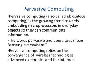 Pervasive Computing
•Pervasive computing (also called ubiquitous
computing) is the growing trend towards
embedding microprocessors in everyday
objects so they can communicate
information.
•The words pervasive and ubiquitous mean
"existing everywhere.“
•Pervasive computing relies on the
convergence of wireless technologies,
advanced electronics and the Internet.
 