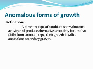 Anomalous forms of growth
Defination:-
Alternative type of cambium show abnormal
activity and produce alternative secondary bodies that
differ from common type, their growth is called
anomalous secondary growth.
 