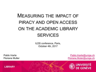 LIBRARY
MEASURING THE IMPACT OF
PIRACY AND OPEN ACCESS
ON THE ACADEMIC LIBRARY
SERVICES
Pablo Iriarte
Floriane Muller
ILDS conference, Paris,
October 4th, 2017
Pablo.Iriarte@unige.ch
Floriane.Muler@unige.ch
 