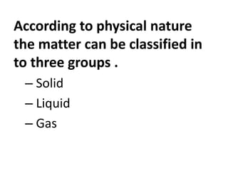 According to physical nature
the matter can be classified in
to three groups .
– Solid
– Liquid
– Gas
 