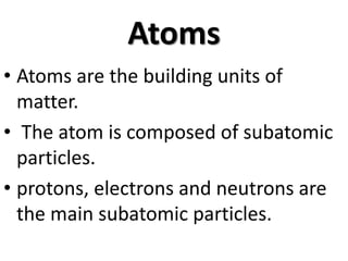 Atoms
• Atoms are the building units of
matter.
• The atom is composed of subatomic
particles.
• protons, electrons and neutrons are
the main subatomic particles.
 