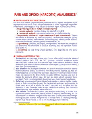 PAIN AND OPIOID (NARCOTIC) ANALGESICS1
 DRUGS USED FOR TREATMENT OF PAIN
Pain is the most common symptom for which patients see a doctor. Optimal management of pain
requires that clinician should have a conceptual framework for what is happening to the patient in
mind and body. Different types of drugs are used for treatment of pain. In general, they include:
1. Drugs relieving pain due to multiple causes (analgesics):
 narcotic analgesics (morphine, fentanyl etc): act chiefly in the CNS
 non-narcotic analgesics (paracetamol, metamizole): act chiefly peripherally
2. Drugs relieving pain due to a single cause or specific pain syndrome only. They are
not classified as analgesics: e.g. naratriptan (migraine), carbamazepine (neuralgias), glyceryl
trinitrate (angina pectoris), adrenal steroids (inflammatory pain), butylscopolamine (spasm of
visceral smooth muscles), baclofen (spasm of striated muscles), etc.
3. Adjuvant drugs (anxyolitics, neuroleptics, antidepressants) may modify the perception of
pain and remove the concomitants of pain such as anxiety, fear, and depression. Placebo
gives relief in 3%.
4. Anaestethics are used during surgical operations, some diagnostic and other painful
procedures.
 FOUR MAJOR ASPECTS OF PAIN
1. Nociception is a consequence of tissue injury (trauma, inflammation) causing the release of
chemical mediators (ACh, PGE, NA, 5-HT, glutamate, bradykinin, endogenous opioids,
adenosine) which have neuronal or non-neuronal origin. These mediators activate nociceptors.
Nociceptors (pain receptors) transmit information by thin myelin (A-delta) and non myelin (C)
fibers to the spinal cord and brain.
2. Pain perception has a complex mechanism. It is a result of nociceptive impulses reaching
the brain (thalamus, cortex), plus impulses from other peripheral receptors, e.g. heat and
mechanoreceptors, whose threshold of response is reduced by the same chemical mediators.
These are processed in the brain whence modulated inhibitory impulses pass down to
regulate the continuing afferent input. But pain can occur without nociception (some
neuralgias). Pain is a psychological state; though most types of pain have a physical cause.
3. Suffering is a consequence of pain and lack of understanding by patients what the meaning
of pain is. Suffering comprises of anxiety, fear (particularly in acute pain) and depression (in
chronic pain), which will be affected by patient’s personality and his beliefs about the
significance of pain. Depression makes a major contribution to suffering. Pain threshold is
lowered by anxiety, anger, sadness, fatigue or insomnia.
4. Pain behavior comprises of nociception, pain perception and suffering. It includes facial
expression of patients, restlessness, seeking isolation or company, medicine-taking, etc. The
clinician’s task is to determine the significance of these items for each patient and according to
them to give suitable treatment. Analgesics may be needed, but not as a mainstay of therapy;
adjuvant drugs may be needed, as well as non drug therapy (surgery, radiation).
1
Adapted from P.N. Bennett and M. J. Brown (Clinical Pharmacology, 9th
Ed.Churchill Livingstone, London, 2003) by I.
Lambev.
141
 
