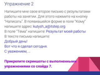 Упражнение 2
Напишите мне свое второе письмо с результатами
работы на занятии. Для этого нажмите на кнопку
“Написать”. В появившейся форме в поле “Кому”
напишите адрес: kutysh_a@itstep.org
В поле “Тема” напишите: Результат моей работы
В тексте письма напишите:
Добрый день!
Вот что я сделал сегодня.
С уважением, …
Прикрепите скриншоты с выполненными
упражнениями со слайда 7.
 