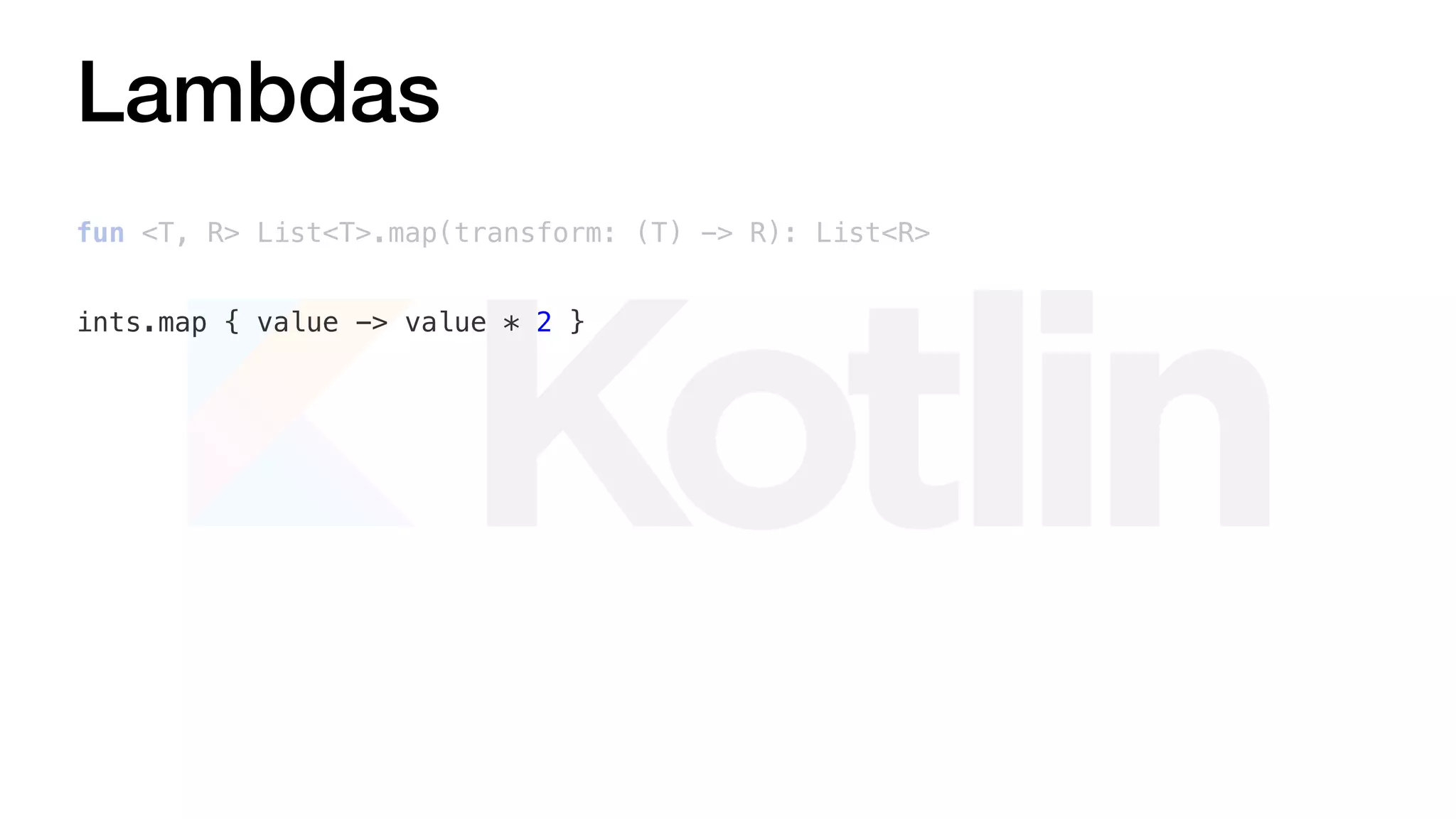 Lambdas
fun <T, R> List<T>.map(transform: (T) -> R): List<R>
ints.map { value -> value * 2 }
 