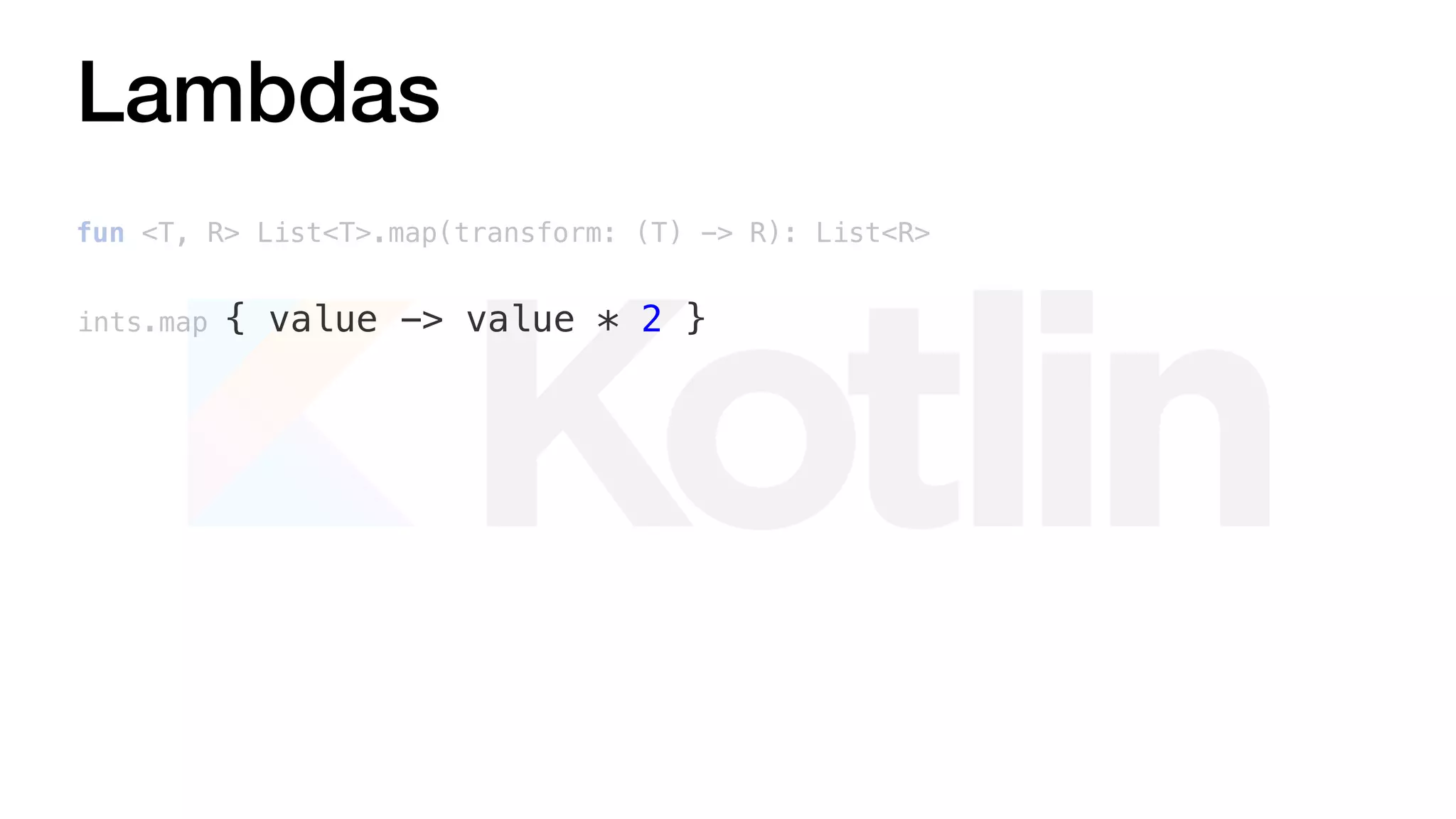 Lambdas
fun <T, R> List<T>.map(transform: (T) -> R): List<R>
ints.map { value -> value * 2 }
 