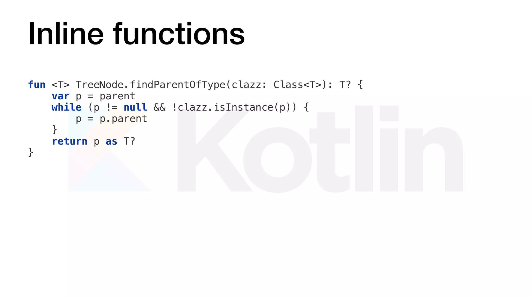 Inline functions
fun <T> TreeNode.findParentOfType(clazz: Class<T>): T? {
var p = parent
while (p != null && !clazz.isInstance(p)) {
p = p.parent
}
return p as T?
}
 
