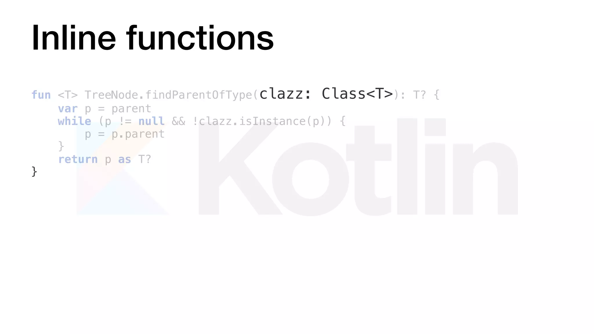 Inline functions
fun <T> TreeNode.findParentOfType(clazz: Class<T>): T? {
var p = parent
while (p != null && !clazz.isInstance(p)) {
p = p.parent
}
return p as T?
}
 