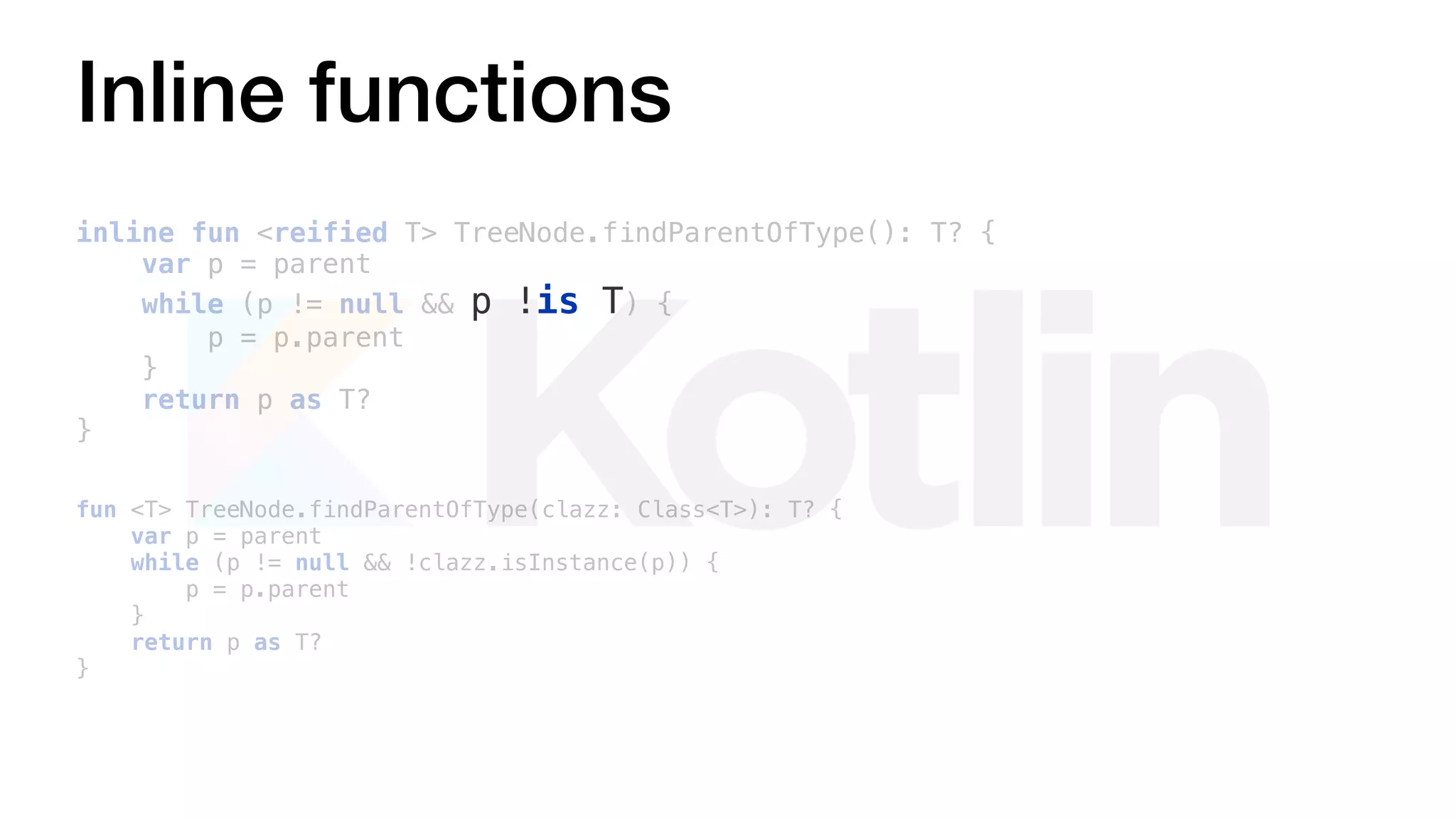 fun <T> TreeNode.findParentOfType(clazz: Class<T>): T? {
var p = parent
while (p != null && !clazz.isInstance(p)) {
p = p.parent
}
return p as T?
}
Inline functions
inline fun <reified T> TreeNode.findParentOfType(): T? {
var p = parent
while (p != null && p !is T) {
p = p.parent
}
return p as T?
}
 