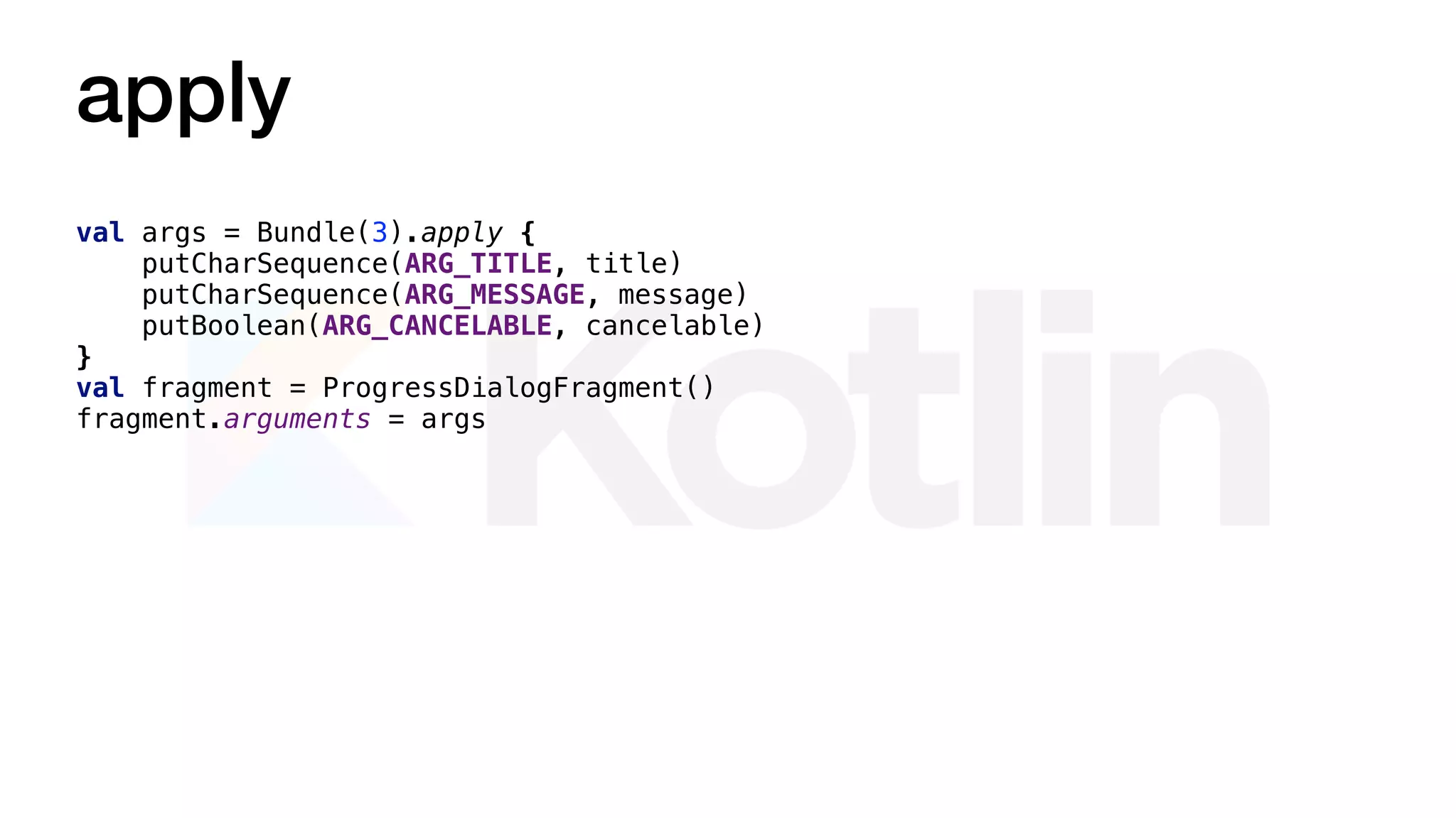 apply
val args = Bundle(3).apply {
putCharSequence(ARG_TITLE, title)
putCharSequence(ARG_MESSAGE, message)
putBoolean(ARG_CANCELABLE, cancelable)
}
val fragment = ProgressDialogFragment()
fragment.arguments = args
 