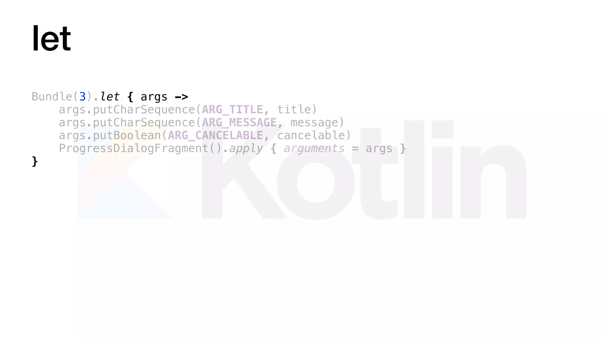 let
Bundle(3).let { args ->
args.putCharSequence(ARG_TITLE, title)
args.putCharSequence(ARG_MESSAGE, message)
args.putBoolean(ARG_CANCELABLE, cancelable)
ProgressDialogFragment().apply { arguments = args }
}
 