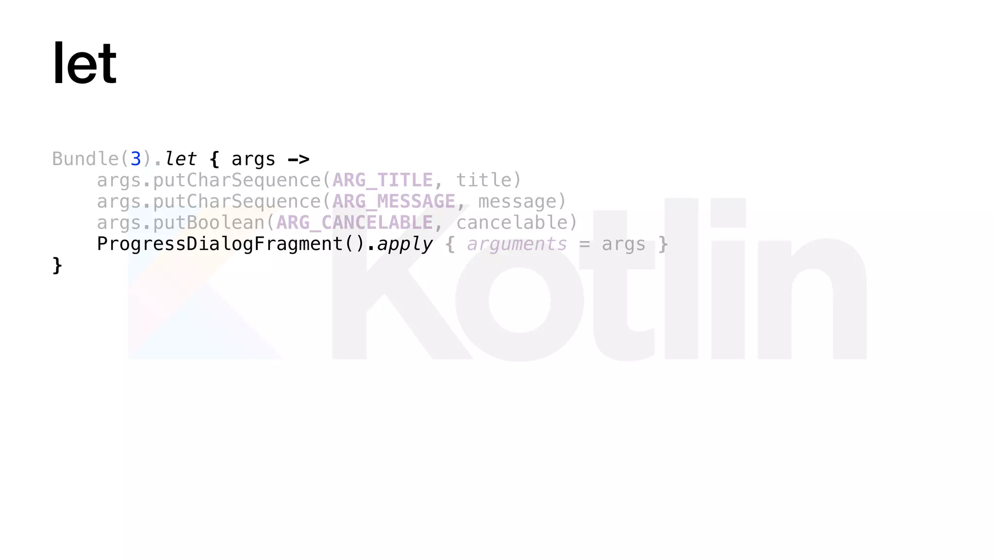 let
Bundle(3).let { args ->
args.putCharSequence(ARG_TITLE, title)
args.putCharSequence(ARG_MESSAGE, message)
args.putBoolean(ARG_CANCELABLE, cancelable)
ProgressDialogFragment().apply { arguments = args }
}
 