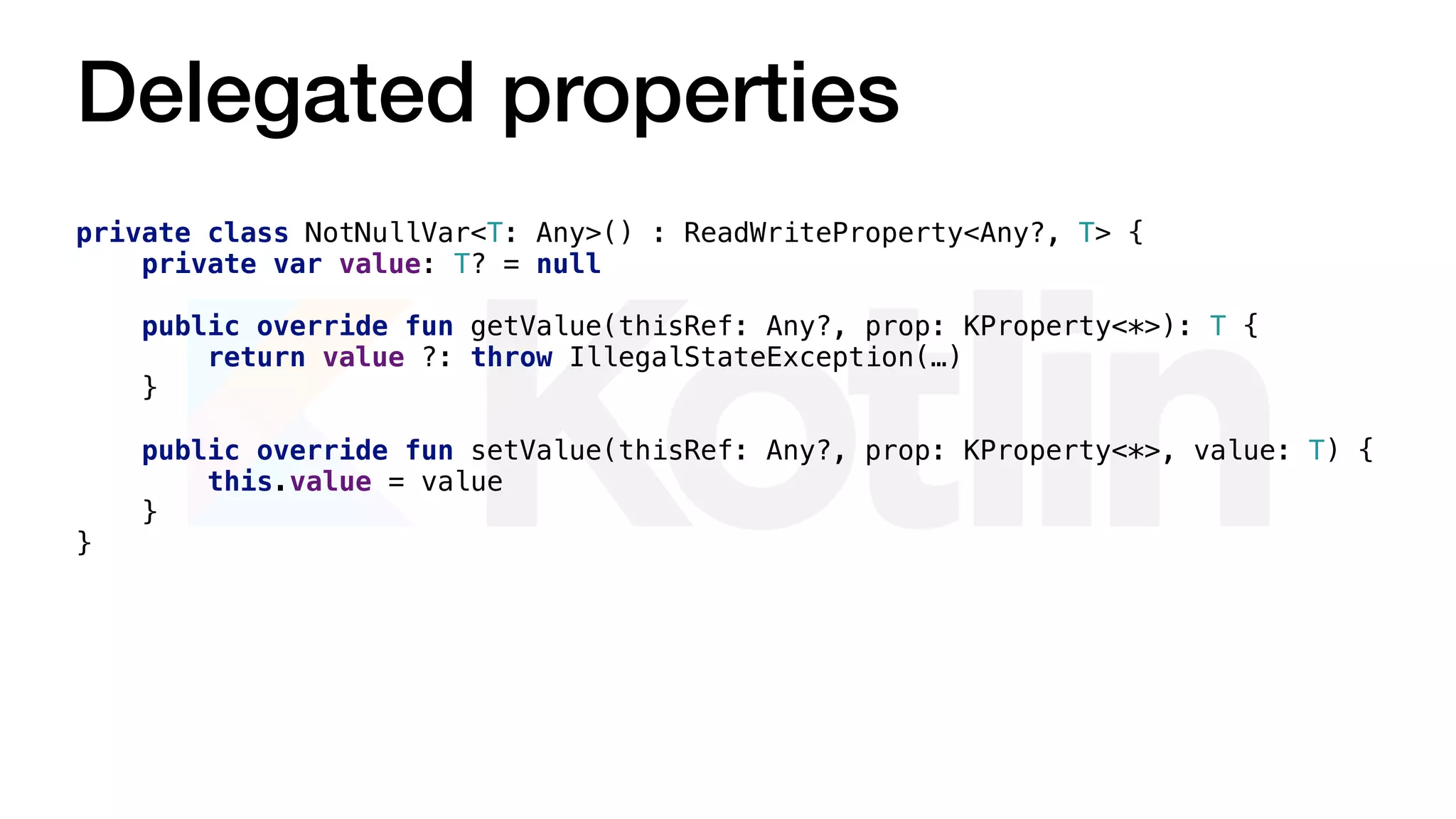 Delegated properties
private class NotNullVar<T: Any>() : ReadWriteProperty<Any?, T> {
private var value: T? = null
public override fun getValue(thisRef: Any?, prop: KProperty<*>): T {
return value ?: throw IllegalStateException(…)
}
public override fun setValue(thisRef: Any?, prop: KProperty<*>, value: T) {
this.value = value
}
}
 