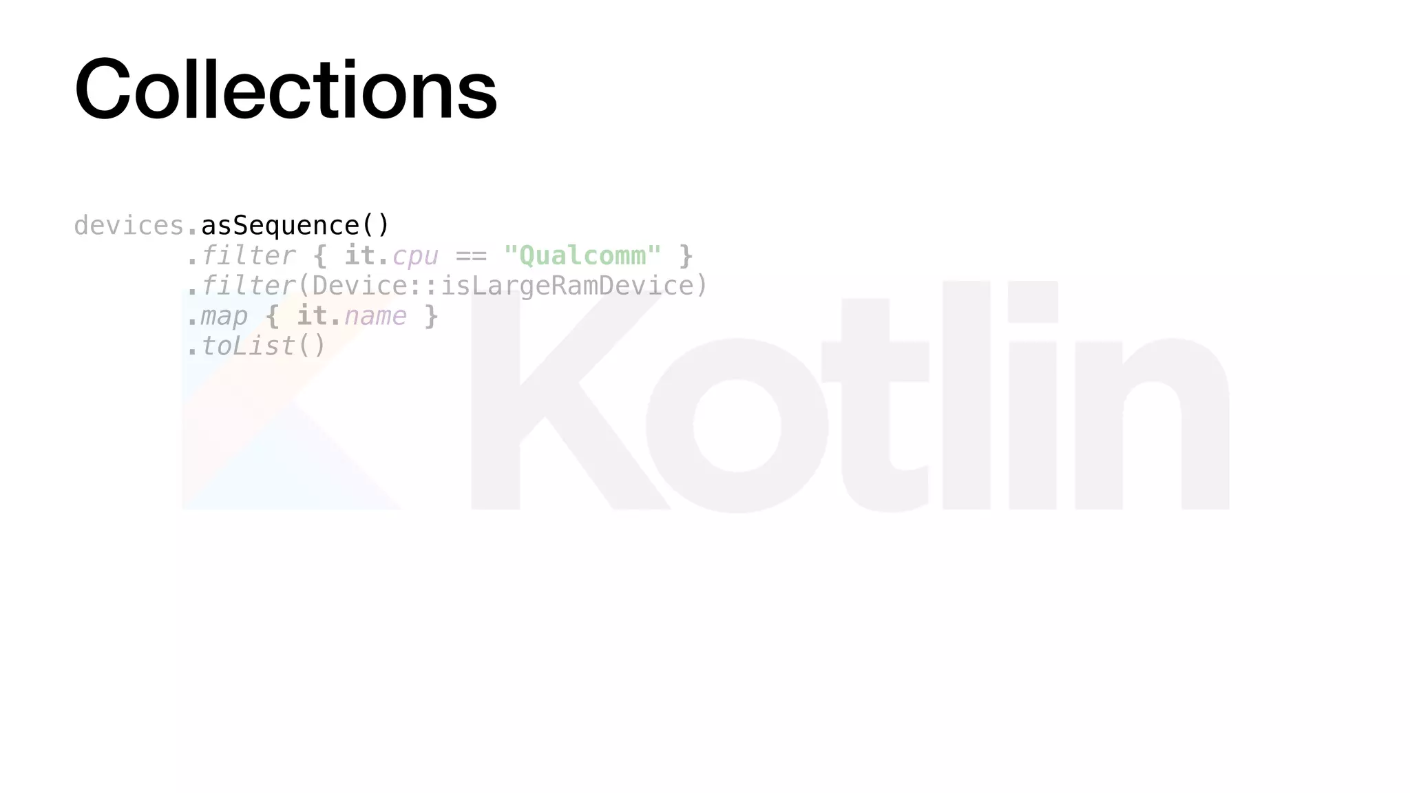 Collections
devices.asSequence()
.filter { it.cpu == "Qualcomm" }
.filter(Device::isLargeRamDevice)
.map { it.name }
.toList()
 