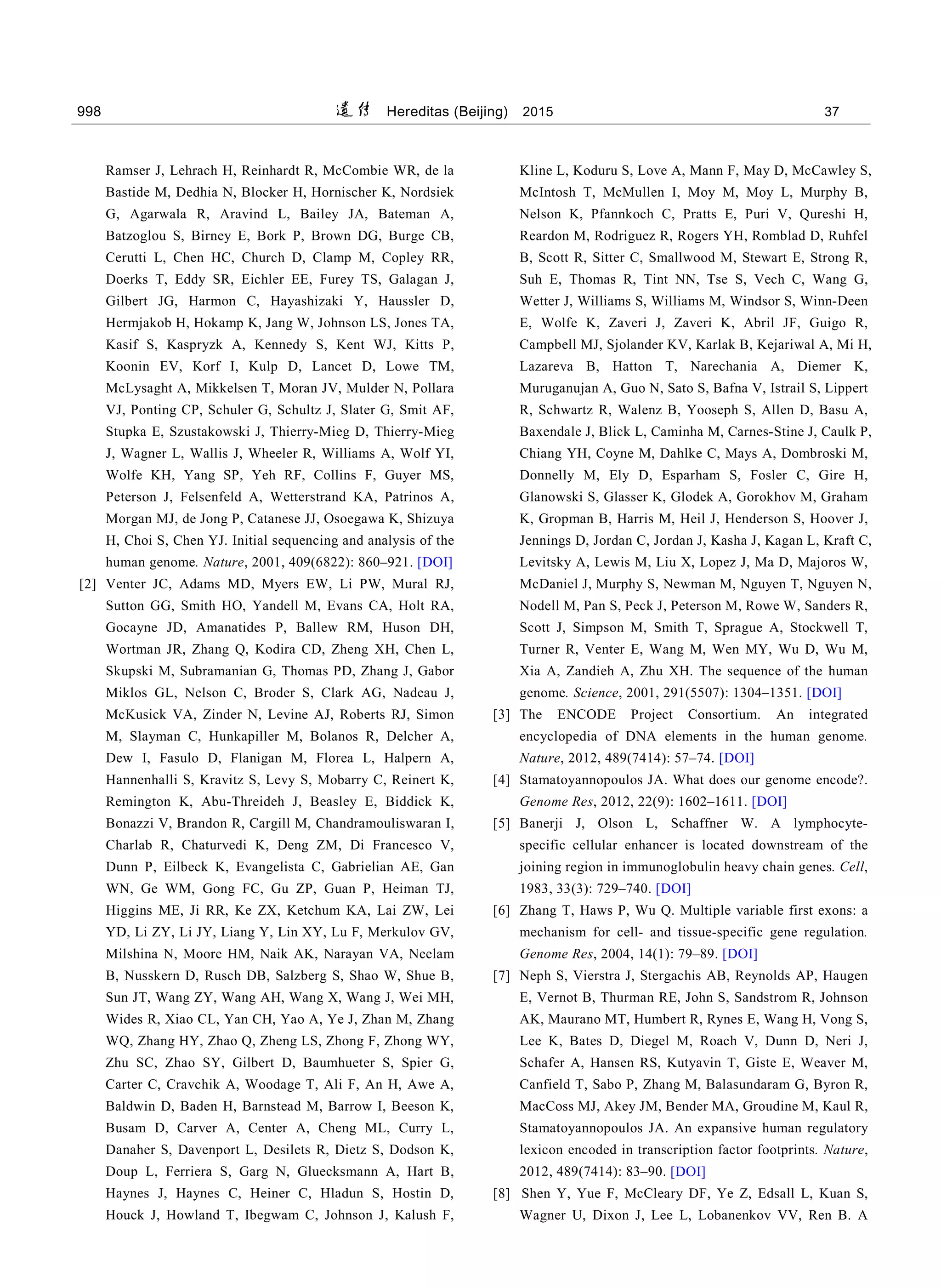 998 Hereditas (Beijing) 2015 第 37 卷
Ramser J, Lehrach H, Reinhardt R, McCombie WR, de la
Bastide M, Dedhia N, Blocker H, Hornischer K, Nordsiek
G, Agarwala R, Aravind L, Bailey JA, Bateman A,
Batzoglou S, Birney E, Bork P, Brown DG, Burge CB,
Cerutti L, Chen HC, Church D, Clamp M, Copley RR,
Doerks T, Eddy SR, Eichler EE, Furey TS, Galagan J,
Gilbert JG, Harmon C, Hayashizaki Y, Haussler D,
Hermjakob H, Hokamp K, Jang W, Johnson LS, Jones TA,
Kasif S, Kaspryzk A, Kennedy S, Kent WJ, Kitts P,
Koonin EV, Korf I, Kulp D, Lancet D, Lowe TM,
McLysaght A, Mikkelsen T, Moran JV, Mulder N, Pollara
VJ, Ponting CP, Schuler G, Schultz J, Slater G, Smit AF,
Stupka E, Szustakowski J, Thierry-Mieg D, Thierry-Mieg
J, Wagner L, Wallis J, Wheeler R, Williams A, Wolf YI,
Wolfe KH, Yang SP, Yeh RF, Collins F, Guyer MS,
Peterson J, Felsenfeld A, Wetterstrand KA, Patrinos A,
Morgan MJ, de Jong P, Catanese JJ, Osoegawa K, Shizuya
H, Choi S, Chen YJ. Initial sequencing and analysis of the
human genome. Nature, 2001, 409(6822): 860–921. [DOI]
[2] Venter JC, Adams MD, Myers EW, Li PW, Mural RJ,
Sutton GG, Smith HO, Yandell M, Evans CA, Holt RA,
Gocayne JD, Amanatides P, Ballew RM, Huson DH,
Wortman JR, Zhang Q, Kodira CD, Zheng XH, Chen L,
Skupski M, Subramanian G, Thomas PD, Zhang J, Gabor
Miklos GL, Nelson C, Broder S, Clark AG, Nadeau J,
McKusick VA, Zinder N, Levine AJ, Roberts RJ, Simon
M, Slayman C, Hunkapiller M, Bolanos R, Delcher A,
Dew I, Fasulo D, Flanigan M, Florea L, Halpern A,
Hannenhalli S, Kravitz S, Levy S, Mobarry C, Reinert K,
Remington K, Abu-Threideh J, Beasley E, Biddick K,
Bonazzi V, Brandon R, Cargill M, Chandramouliswaran I,
Charlab R, Chaturvedi K, Deng ZM, Di Francesco V,
Dunn P, Eilbeck K, Evangelista C, Gabrielian AE, Gan
WN, Ge WM, Gong FC, Gu ZP, Guan P, Heiman TJ,
Higgins ME, Ji RR, Ke ZX, Ketchum KA, Lai ZW, Lei
YD, Li ZY, Li JY, Liang Y, Lin XY, Lu F, Merkulov GV,
Milshina N, Moore HM, Naik AK, Narayan VA, Neelam
B, Nusskern D, Rusch DB, Salzberg S, Shao W, Shue B,
Sun JT, Wang ZY, Wang AH, Wang X, Wang J, Wei MH,
Wides R, Xiao CL, Yan CH, Yao A, Ye J, Zhan M, Zhang
WQ, Zhang HY, Zhao Q, Zheng LS, Zhong F, Zhong WY,
Zhu SC, Zhao SY, Gilbert D, Baumhueter S, Spier G,
Carter C, Cravchik A, Woodage T, Ali F, An H, Awe A,
Baldwin D, Baden H, Barnstead M, Barrow I, Beeson K,
Busam D, Carver A, Center A, Cheng ML, Curry L,
Danaher S, Davenport L, Desilets R, Dietz S, Dodson K,
Doup L, Ferriera S, Garg N, Gluecksmann A, Hart B,
Haynes J, Haynes C, Heiner C, Hladun S, Hostin D,
Houck J, Howland T, Ibegwam C, Johnson J, Kalush F,
Kline L, Koduru S, Love A, Mann F, May D, McCawley S,
McIntosh T, McMullen I, Moy M, Moy L, Murphy B,
Nelson K, Pfannkoch C, Pratts E, Puri V, Qureshi H,
Reardon M, Rodriguez R, Rogers YH, Romblad D, Ruhfel
B, Scott R, Sitter C, Smallwood M, Stewart E, Strong R,
Suh E, Thomas R, Tint NN, Tse S, Vech C, Wang G,
Wetter J, Williams S, Williams M, Windsor S, Winn-Deen
E, Wolfe K, Zaveri J, Zaveri K, Abril JF, Guigo R,
Campbell MJ, Sjolander KV, Karlak B, Kejariwal A, Mi H,
Lazareva B, Hatton T, Narechania A, Diemer K,
Muruganujan A, Guo N, Sato S, Bafna V, Istrail S, Lippert
R, Schwartz R, Walenz B, Yooseph S, Allen D, Basu A,
Baxendale J, Blick L, Caminha M, Carnes-Stine J, Caulk P,
Chiang YH, Coyne M, Dahlke C, Mays A, Dombroski M,
Donnelly M, Ely D, Esparham S, Fosler C, Gire H,
Glanowski S, Glasser K, Glodek A, Gorokhov M, Graham
K, Gropman B, Harris M, Heil J, Henderson S, Hoover J,
Jennings D, Jordan C, Jordan J, Kasha J, Kagan L, Kraft C,
Levitsky A, Lewis M, Liu X, Lopez J, Ma D, Majoros W,
McDaniel J, Murphy S, Newman M, Nguyen T, Nguyen N,
Nodell M, Pan S, Peck J, Peterson M, Rowe W, Sanders R,
Scott J, Simpson M, Smith T, Sprague A, Stockwell T,
Turner R, Venter E, Wang M, Wen MY, Wu D, Wu M,
Xia A, Zandieh A, Zhu XH. The sequence of the human
genome. Science, 2001, 291(5507): 1304–1351. [DOI]
[3] The ENCODE Project Consortium. An integrated
encyclopedia of DNA elements in the human genome.
Nature, 2012, 489(7414): 57–74. [DOI]
[4] Stamatoyannopoulos JA. What does our genome encode?.
Genome Res, 2012, 22(9): 1602–1611. [DOI]
[5] Banerji J, Olson L, Schaffner W. A lymphocyte-
specific cellular enhancer is located downstream of the
joining region in immunoglobulin heavy chain genes. Cell,
1983, 33(3): 729–740. [DOI]
[6] Zhang T, Haws P, Wu Q. Multiple variable first exons: a
mechanism for cell- and tissue-specific gene regulation.
Genome Res, 2004, 14(1): 79–89. [DOI]
[7] Neph S, Vierstra J, Stergachis AB, Reynolds AP, Haugen
E, Vernot B, Thurman RE, John S, Sandstrom R, Johnson
AK, Maurano MT, Humbert R, Rynes E, Wang H, Vong S,
Lee K, Bates D, Diegel M, Roach V, Dunn D, Neri J,
Schafer A, Hansen RS, Kutyavin T, Giste E, Weaver M,
Canfield T, Sabo P, Zhang M, Balasundaram G, Byron R,
MacCoss MJ, Akey JM, Bender MA, Groudine M, Kaul R,
Stamatoyannopoulos JA. An expansive human regulatory
lexicon encoded in transcription factor footprints. Nature,
2012, 489(7414): 83–90. [DOI]
[8] Shen Y, Yue F, McCleary DF, Ye Z, Edsall L, Kuan S,
Wagner U, Dixon J, Lee L, Lobanenkov VV, Ren B. A
 