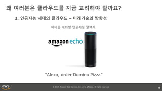 © 2017, Amazon Web Services, Inc. or its affiliates. All rights reserved.
왜 여러분은 클라우드를 지금 고려해야 할까요?
10
3. 인공지능 시대의 클라우드 – 미래기술의 방향성
“Alexa, order Domino Pizza”
아마존 대화형 인공지능 알렉사
 