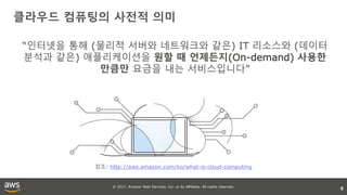 © 2017, Amazon Web Services, Inc. or its affiliates. All rights reserved.
6
참조: http://aws.amazon.com/ko/what-is-cloud-computing
클라우드 컴퓨팅의 사전적 의미
“인터넷을 통해 (물리적 서버와 네트워크와 같은) IT 리소스와 (데이터
분석과 같은) 애플리케이션을 원할 때 언제든지(On-demand) 사용한
만큼만 요금을 내는 서비스입니다”
 