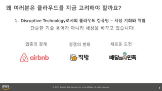 © 2017, Amazon Web Services, Inc. or its affiliates. All rights reserved.
왜 여러분은 클라우드를 지금 고려해야 할까요?
8
1. Disruptive Technology로서의 클라우드 컴퓨팅 – 시장 기회와 위협
업종의 경계 경쟁의 변화 새로운 도전
단순한 기술 용어가 아니라 세상을 바꾸고 있습니다!
 