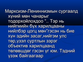 Марксизм-Лениннизмын сургаалдМарксизм-Лениннизмын сургаалд
хүний мөн чанарыгхүний мөн чанарыг
тодорхойлохдоо “.. Тэр ньтодорхойлохдоо “.. Тэр нь
нийгмийн бүх харилцаанынийгмийн бүх харилцааны
нийлбэр цогц мөн”гэсэн нь биенийлбэр цогц мөн”гэсэн нь бие
хүн эдийн засаг,нийгэм улсхүн эдийн засаг,нийгэм улс
төр,үзэл суртлын зэрэгтөр,үзэл суртлын зэрэг
объектив харилцаандобъектив харилцаанд
төлөвшдөг гэсэн үг юм. Тэднийтөлөвшдөг гэсэн үг юм. Тэдний
үзэж байгаагаарүзэж байгаагаар
 