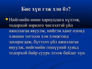 Бие хүн гэж хэн бэ?Бие хүн гэж хэн бэ?
 Нийгмийн өмнө хариуцлага хүлээж,Нийгмийн өмнө хариуцлага хүлээж,
тодорхой зорилго чиглэлтэй үйлтодорхой зорилго чиглэлтэй үйл
ажиллагаа явуулж, нийгэм хамт олондажиллагаа явуулж, нийгэм хамт олонд
хэвшин тогтсон хэм хэмжээндхэвшин тогтсон хэм хэмжээнд
захирагдаж, бүтээлч үйл ажиллагаазахирагдаж, бүтээлч үйл ажиллагаа
явуулж, нийгмийн гишүүний хувьдявуулж, нийгмийн гишүүний хувьд
тодорхой байр суурь эзэлж байдаг хүн.тодорхой байр суурь эзэлж байдаг хүн.
 