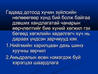 Гадаад дотоод хүчин зүйлсийнГадаад дотоод хүчин зүйлсийн
нөлөөөгөөр хүнд бий болж байгаанөлөөөгөөр хүнд бий болж байгаа
дэвших хандлагатай чанарындэвших хандлагатай чанарын
өөрчлөлтийг бие хүний хөгжил гэхөөрчлөлтийг бие хүний хөгжил гэх
бөгөөд хөгжлийн хөдөлгөгч хүч ньбөгөөд хөгжлийн хөдөлгөгч хүч нь
дараах үндсэн зарчмууд юм.дараах үндсэн зарчмууд юм.
1.Нийгмийн харилцаан дахь шинэ1.Нийгмийн харилцаан дахь шинэ
хуучны зөрчилхуучны зөрчил
2.Амьдралын өсөн нэмэгдэж буй2.Амьдралын өсөн нэмэгдэж буй
хэрэгцээ шаардлагахэрэгцээ шаардлага
 