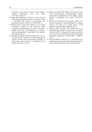38
and guides resuscitation in patients with undiffer-
entiated hypotension. Crit Care Med.
2015;43(12):2562–9.
	36.	Kanji HD, McCallum J, Sirounis D, et al. Limited
echocardiography-guided therapy in subacute shock
is associated with change in management and
improved outcomes. J Crit Care. 2014;29:700–5.
	37.	Bouferrache K, Amiel JB, Chimot L, et al. Initial
resuscitation guided by the Surviving Sepsis
Campaign recommendations and early echocardio-
graphic assessment of hemodynamics in intensive
care unit septic patients: a pilot study. Crit Care Med.
2012;40(10):2821–7.
	38.	Shillcutt SK, Markin NW, Montzingo CR, et al. Use
of rapid “rescue” perioperative echocardiography to
improve outcomes after hemodynamic instability in
non-cardiac surgical patients. J Cardiothorac Vasc
Anesth. 2012;26(3):362–70.
	39.	Maltais S, Costello WT, Billings FT. Episodic mono-
plane transesophageal echocardiography impacts
postoperative management of the cardiac surgery
patient. J Cardiothorac Vasc Anesth. 2013;27(4):
655–9.
	40.	Marcelino PA, Marum SM, Fernandes APM, et al.
Routine transthoracic echocardiography in a general
intensive care unit: an 18 month survey in 704
patients. Eur J Intern Med. 2009;20:e37–42.
	41.	Atkinson PRT, McAuley DJ, Kendall RJ, et al.
Abdominal and cardiac evaluation with sonography
in shock (ACES): an approach by emergency physi-
cians for the use of ultrasound in patients with undif-
ferentiated hypotension. Emerg Med J. 2009;26:
87–91.
	42.	Perera P, Mailhot T, Riley D, et al. The RUSH exam:
rapid ultrasound in shock in the evaluation of the criti-
cally ill. Emerg Med Clin N Am. 2010;28:29–56.
S.P. Whitmore
 