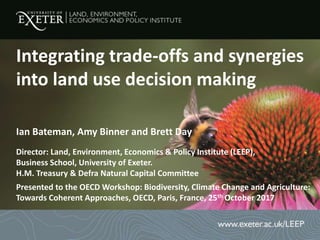Ian Bateman, Amy Binner and Brett Day
Director: Land, Environment, Economics & Policy Institute (LEEP),
Business School, University of Exeter.
H.M. Treasury & Defra Natural Capital Committee
Presented to the OECD Workshop: Biodiversity, Climate Change and Agriculture:
Towards Coherent Approaches, OECD, Paris, France, 25th October 2017
Integrating trade-offs and synergies
into land use decision making
 