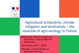 Agricultural productivity, climate
mitigation and biodiversity – the
example of agro-ecology in France
Biodiversity, Climate Change and
Agriculture: Towards Coherent
Approaches
25th October 2017 – OECD
Aline Boy – French ministry of
agriculture and food
 