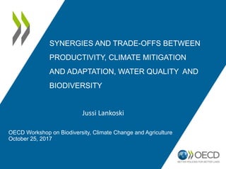 SYNERGIES AND TRADE-OFFS BETWEEN
PRODUCTIVITY, CLIMATE MITIGATION
AND ADAPTATION, WATER QUALITY AND
BIODIVERSITY
Jussi Lankoski
OECD Workshop on Biodiversity, Climate Change and Agriculture
October 25, 2017
 