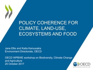 Jane Ellis and Katia Karousakis
Environment Directorate, OECD
OECD WPBWE workshop on Biodiversity, Climate Change
and Agriculture
25 October 2017
POLICY COHERENCE FOR
CLIMATE, LAND-USE,
ECOSYSTEMS AND FOOD
 