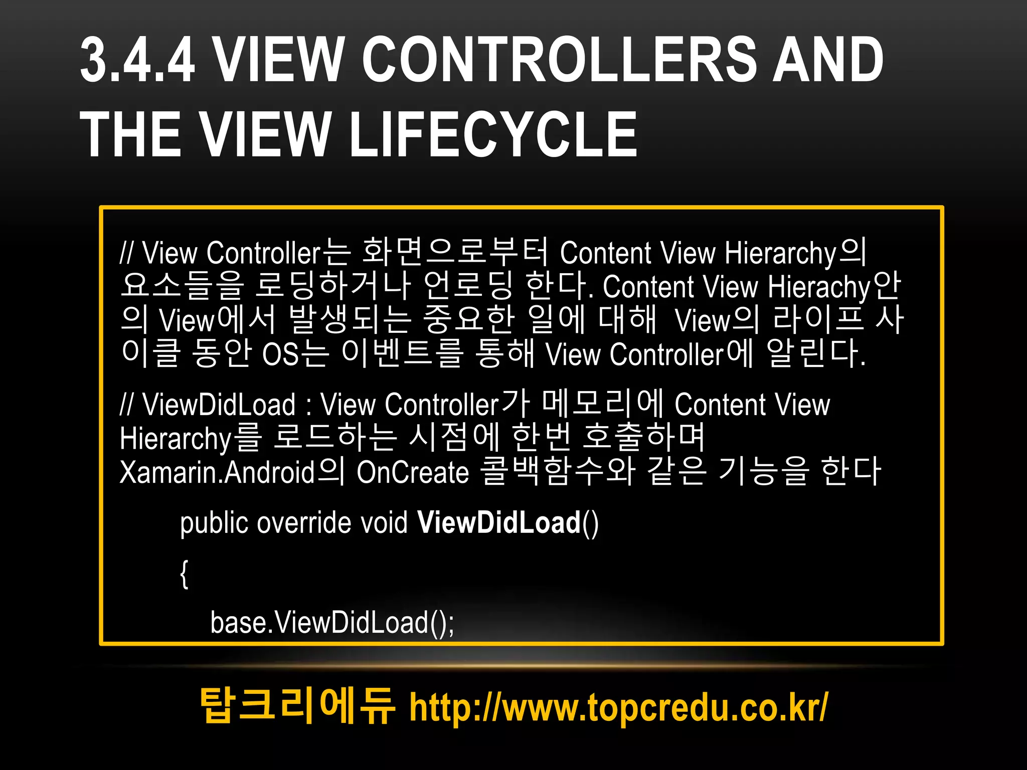 3.4.4 VIEW CONTROLLERS AND
THE VIEW LIFECYCLE
탑크리에듀 http://www.topcredu.co.kr/
// View Controller는 화면으로부터 Content View Hierarchy의
요소들을 로딩하거나 언로딩 한다. Content View Hierachy안
의 View에서 발생되는 중요한 일에 대해 View의 라이프 사
이클 동안 OS는 이벤트를 통해 View Controller에 알린다.
// ViewDidLoad : View Controller가 메모리에 Content View
Hierarchy를 로드하는 시점에 한번 호출하며
Xamarin.Android의 OnCreate 콜백함수와 같은 기능을 한다
public override void ViewDidLoad()
{
base.ViewDidLoad();
 
