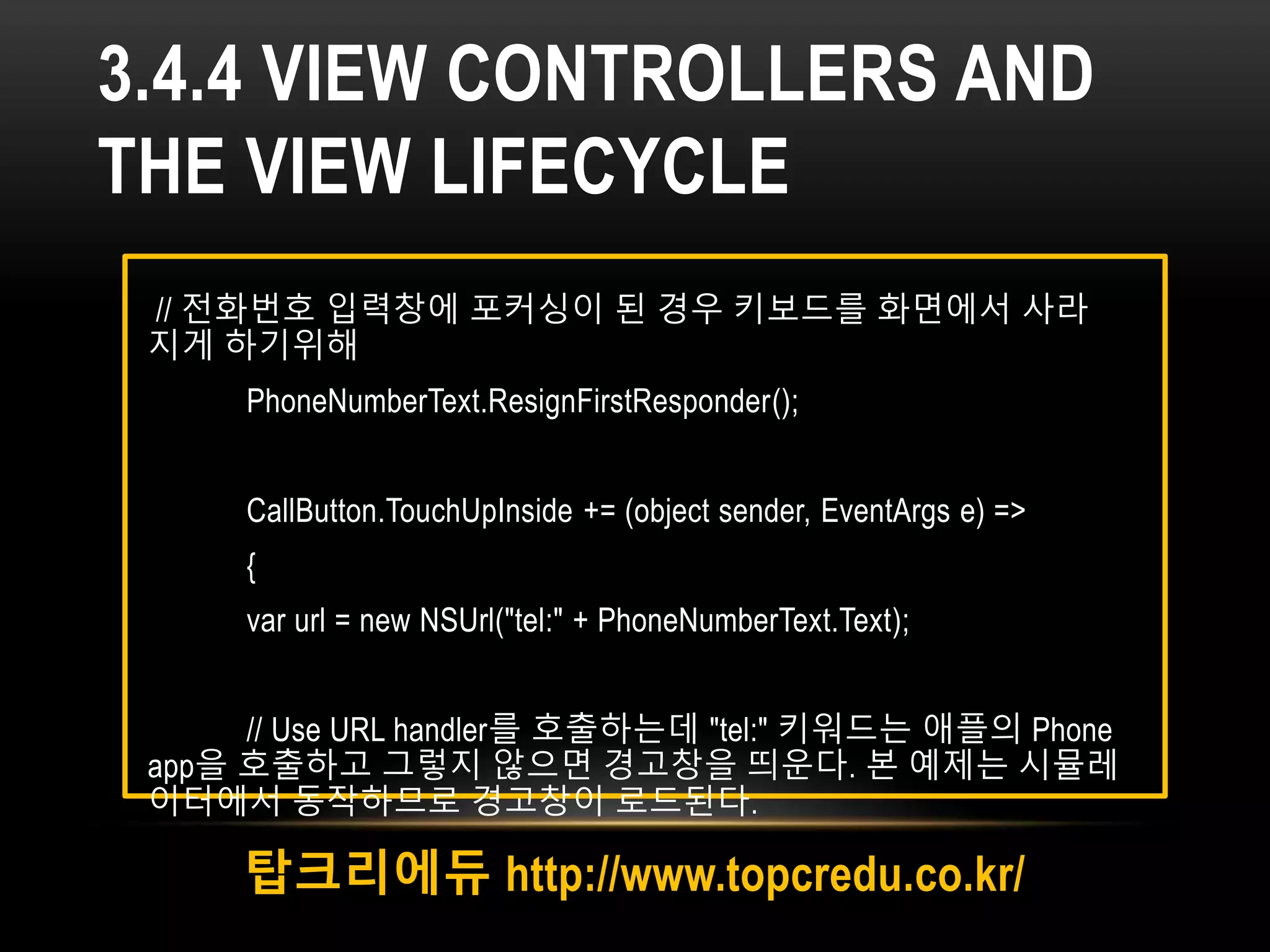 3.4.4 VIEW CONTROLLERS AND
THE VIEW LIFECYCLE
탑크리에듀 http://www.topcredu.co.kr/
// 전화번호 입력창에 포커싱이 된 경우 키보드를 화면에서 사라
지게 하기위해
PhoneNumberText.ResignFirstResponder();
CallButton.TouchUpInside += (object sender, EventArgs e) =>
{
var url = new NSUrl("tel:" + PhoneNumberText.Text);
// Use URL handler를 호출하는데 "tel:" 키워드는 애플의 Phone
app을 호출하고 그렇지 않으면 경고창을 띄운다. 본 예제는 시뮬레
이터에서 동작하므로 경고창이 로드된다.
 