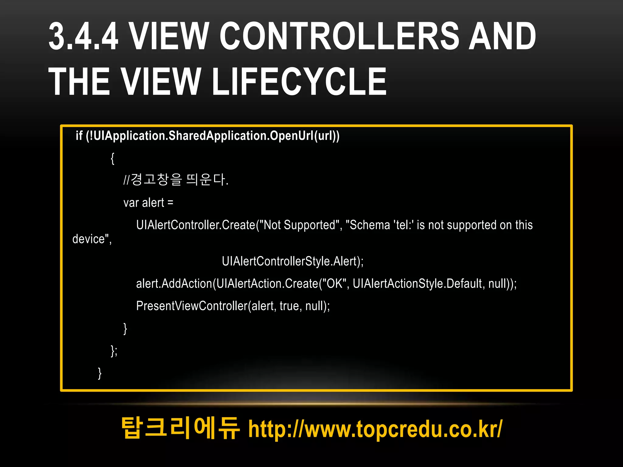 3.4.4 VIEW CONTROLLERS AND
THE VIEW LIFECYCLE
탑크리에듀 http://www.topcredu.co.kr/
if (!UIApplication.SharedApplication.OpenUrl(url))
{
//경고창을 띄운다.
var alert =
UIAlertController.Create("Not Supported", "Schema 'tel:' is not supported on this
device",
UIAlertControllerStyle.Alert);
alert.AddAction(UIAlertAction.Create("OK", UIAlertActionStyle.Default, null));
PresentViewController(alert, true, null);
}
};
}
 